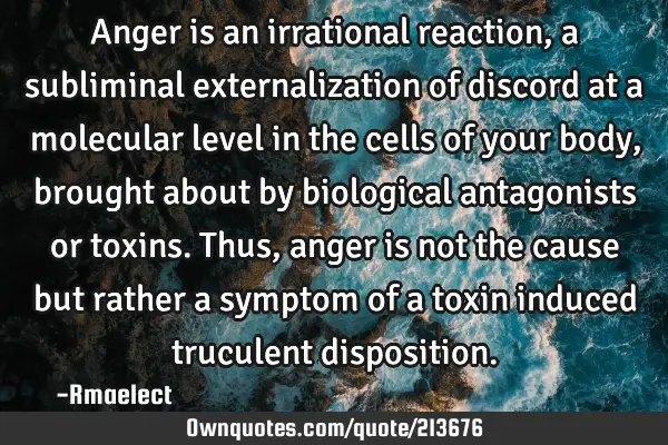 Anger is an irrational reaction, a subliminal externalization of discord at a molecular level in