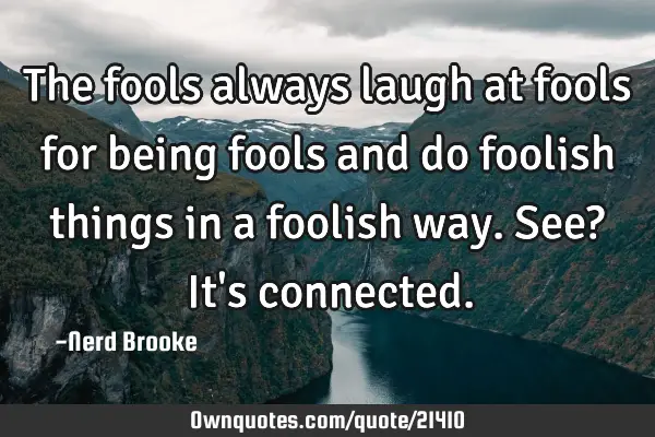 The fools always laugh at fools for being fools and do foolish things in a foolish way. See? It