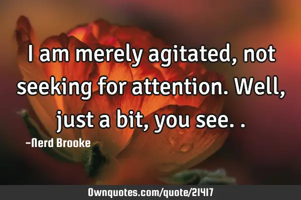 I am merely agitated, not seeking for attention. Well, just a bit, you