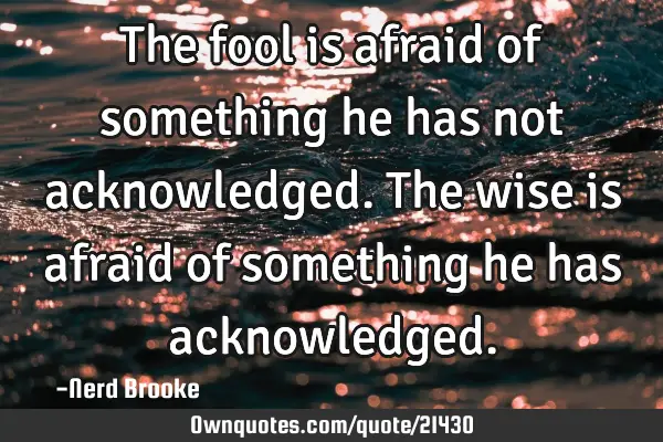 The fool is afraid of something he has not acknowledged. The wise is afraid of something he has
