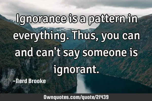 Ignorance is a pattern in everything. Thus, you can and can