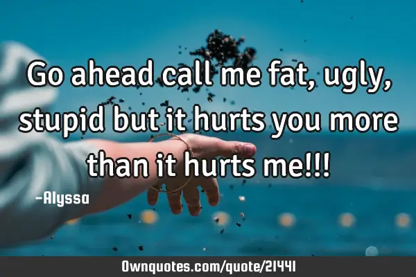 Go ahead call me fat, ugly, stupid but it hurts you more than it hurts me!!!