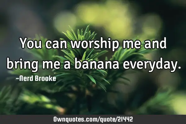 You can worship me and bring me a banana