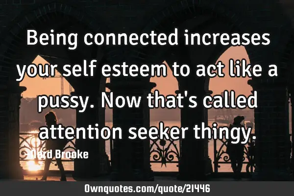 Being connected increases your self esteem to act like a pussy. Now that