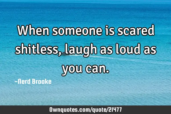When someone is scared shitless, laugh as loud as you