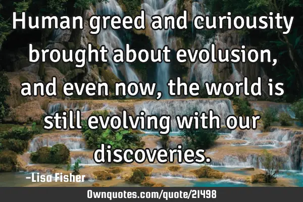 Human greed and curiousity brought about evolusion, and even now, the world is still evolving with