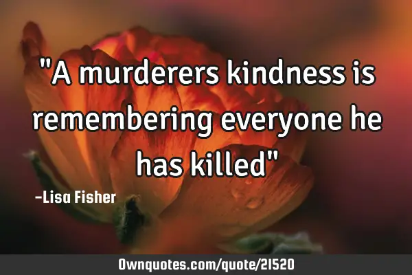 "A murderers kindness is remembering everyone he has killed"