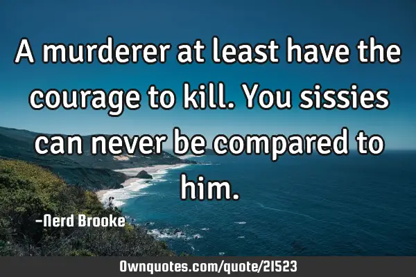 A murderer at least have the courage to kill. You sissies can never be compared to