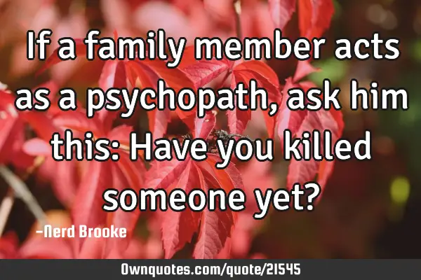 If a family member acts as a psychopath, ask him this: Have you killed someone yet?