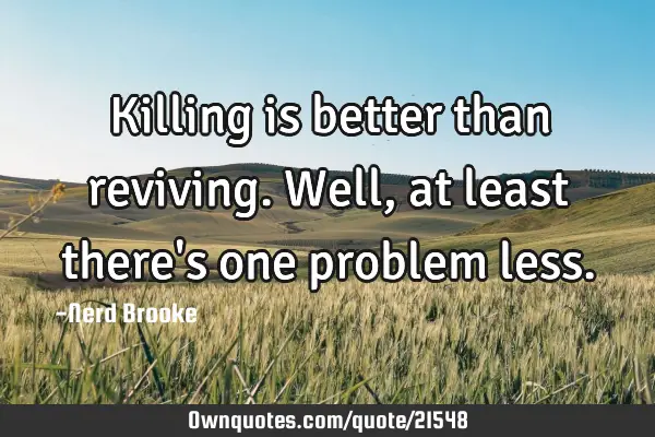 Killing is better than reviving. Well, at least there