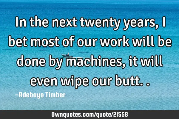 In the next twenty years, I bet most of our work will be done by machines, it will even wipe our