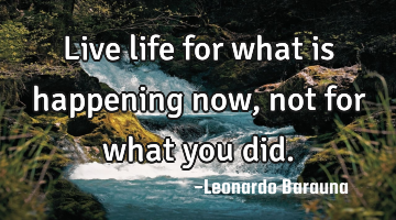 Live life for what is happening now, not for what you