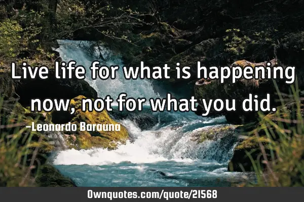 Live life for what is happening now, not for what you