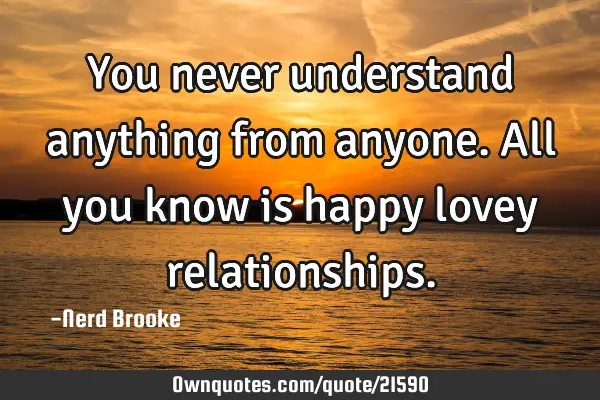 You never understand anything from anyone. All you know is happy lovey