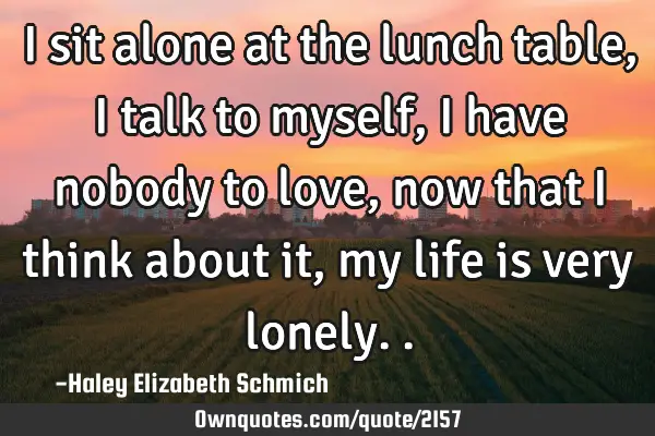I sit alone at the lunch table, I talk to myself, I have nobody to love, now that I think about it,