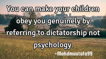 You can make your children obey you genuinely by referring  to dictatorship not psychology.