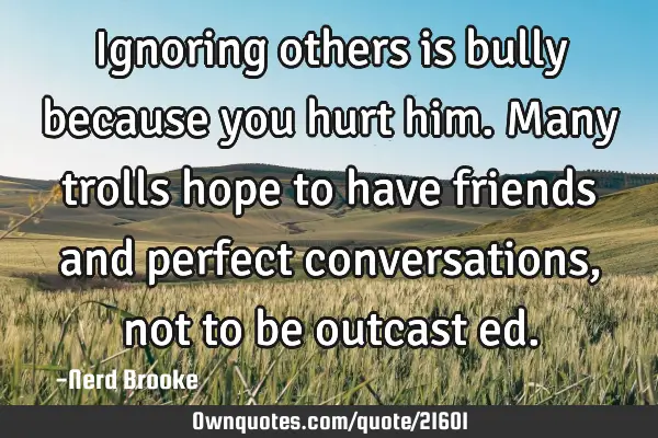 Ignoring others is bully because you hurt him. Many trolls hope to have friends and perfect