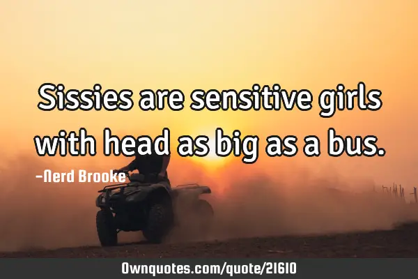 Sissies are sensitive girls with head as big as a