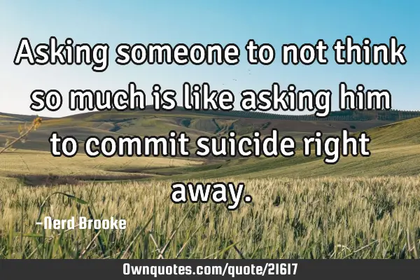 Asking someone to not think so much is like asking him to commit suicide right