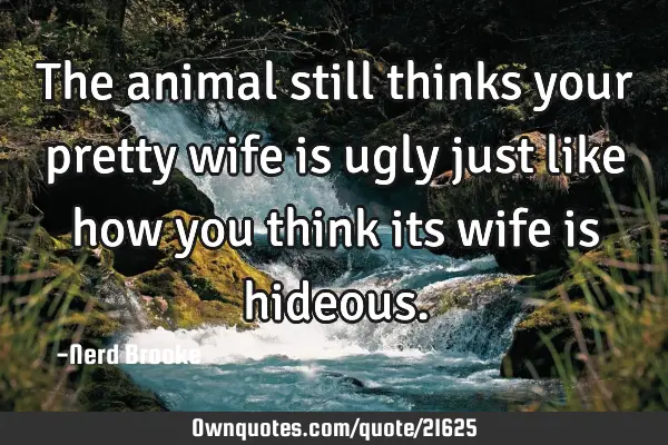 The animal still thinks your pretty wife is ugly just like how you think its wife is