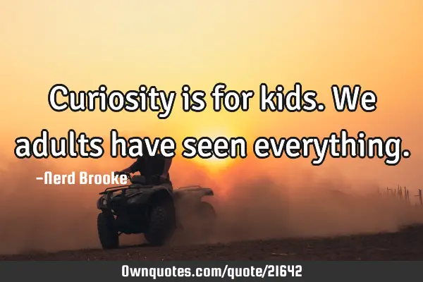 Curiosity is for kids. We adults have seen