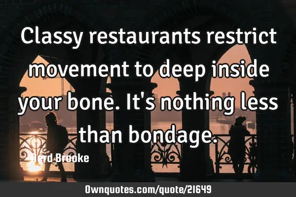Classy restaurants restrict movement to deep inside your bone. It