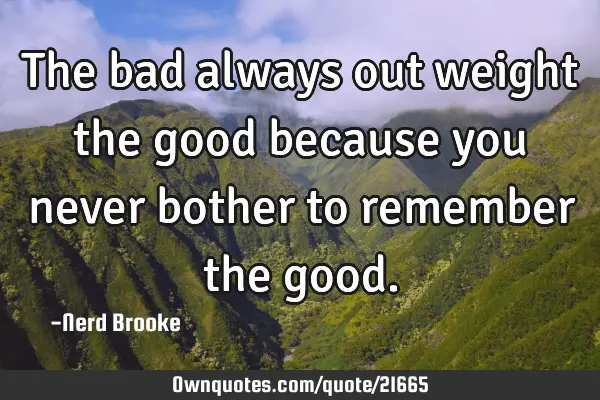 The bad always out weight the good because you never bother to remember the