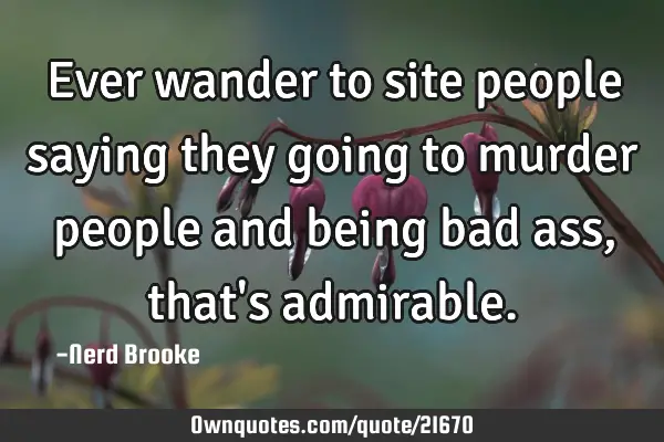 Ever wander to site people saying they going to murder people and being bad ass, that