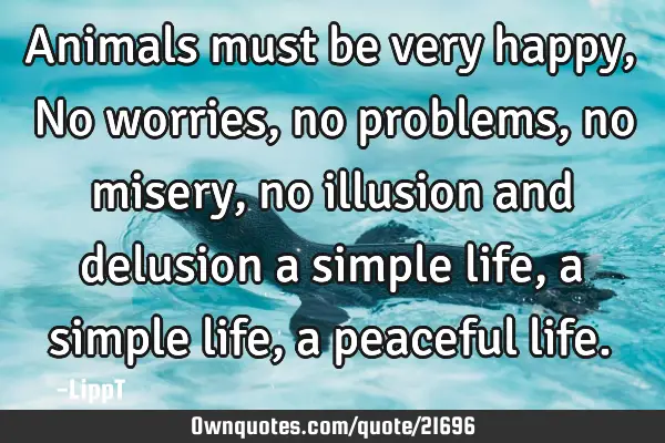Animals must be very happy, No worries, no problems, no misery, no illusion and delusion a simple