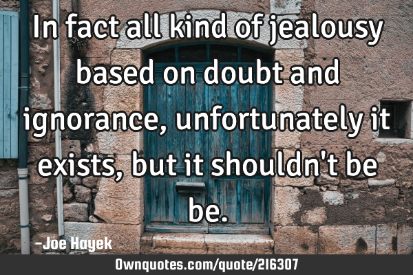 In fact all kind of jealousy based on doubt and ignorance, unfortunately it exists, but it shouldn