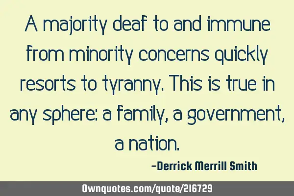 A majority deaf to and immune from minority concerns quickly resorts to tyranny.
This is true in