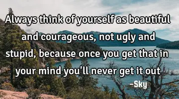 always think of yourself as beautiful and courageous, not ugly and stupid, because once you get
