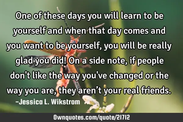 One of these days you will learn to be yourself and when that day comes and you want to be yourself,