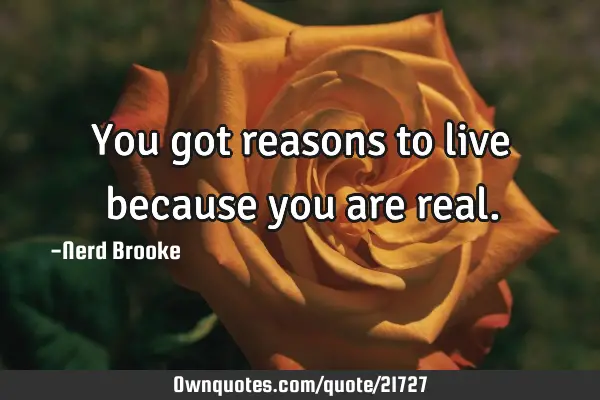 You got reasons to live because you are