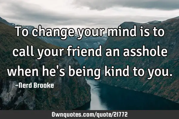 To change your mind is to call your friend an asshole when he