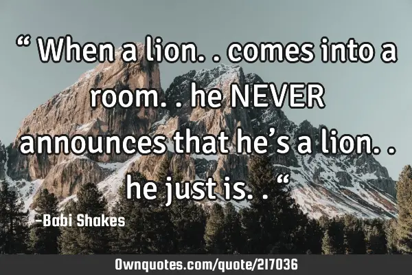 “ When a lion.. comes into a room.. he NEVER announces that he’s a lion.. he just is.. “