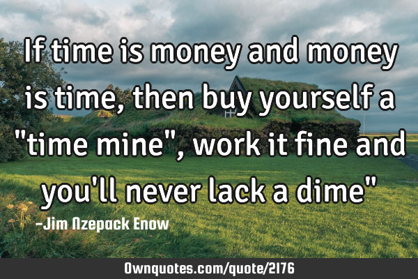 If time is money and money is time, then buy yourself a "time mine", work it fine and you