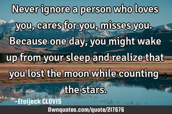 Never ignore a person who loves you, cares for you, misses you. Because one day, you might wake up