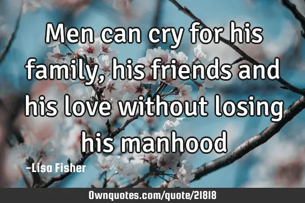 Men can cry for his family, his friends and his love without losing his