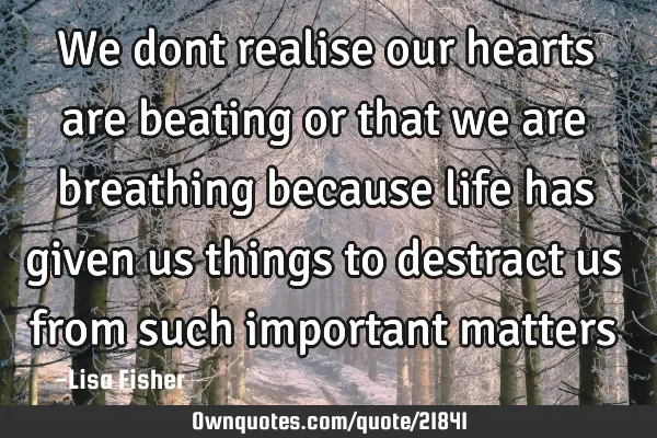 We dont realise our hearts are beating or that we are breathing because life has given us things to