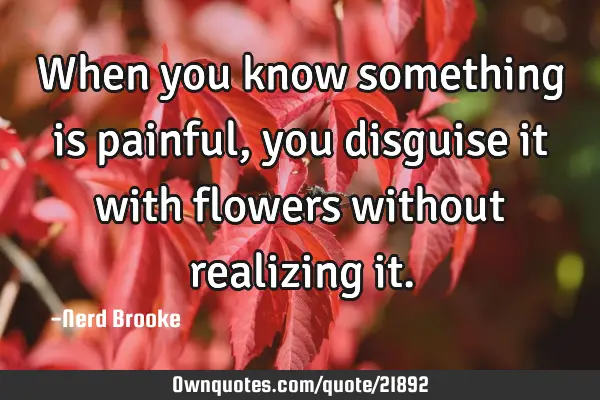 When you know something is painful, you disguise it with flowers without realizing
