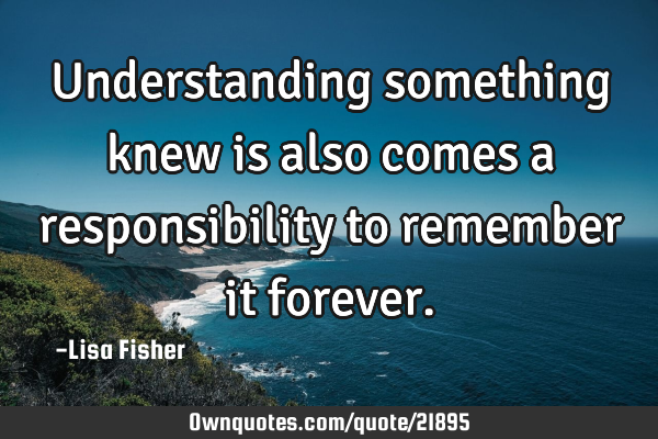 Understanding something knew is also comes a responsibility to remember it
