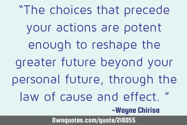 “The choices that precede your actions are potent enough to reshape the greater future beyond