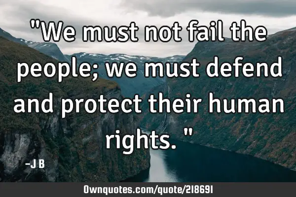 "We must not fail the people; we must defend and protect their human rights."