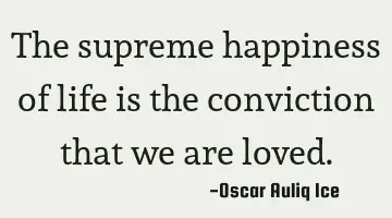 The supreme happiness of life is the conviction that we are loved.