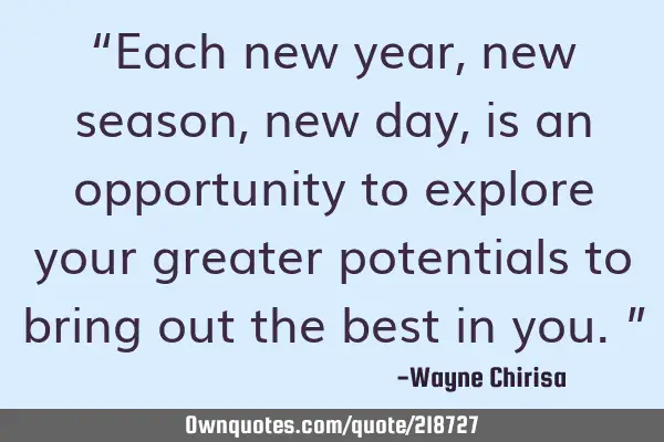 “Each new year, new season, new day, is an opportunity to explore your greater potentials to