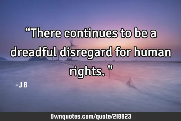“There continues to be a dreadful disregard for human rights."