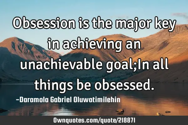 Obsession is the major key in achieving an unachievable goal;In all things be