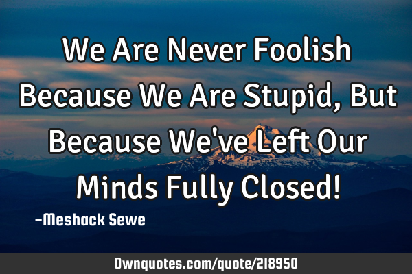 We Are Never Foolish Because We Are Stupid, But Because We