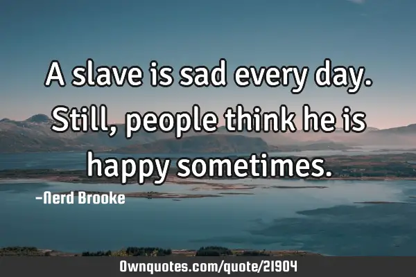 A slave is sad every day. Still, people think he is happy